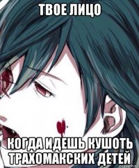 твое лицо когда идешь кушоть трахомакских детей