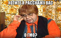 хотите я расскажу вас о гмо?
