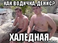 как водичка, денис? халедная