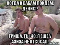 когда к бабам пойдем, денис? гриша, ты чо, я ещё у азиза не отсосал!