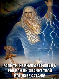  если ты не внук сварожий,а раб божий-значит твой бог-яхве,сатана!