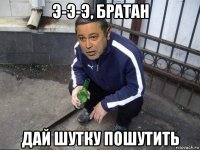 э-э-э, братан дай шутку пошутить