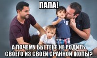 папа! а почему бы тебе не родить своего из своей сранной жопы?