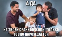 а да из твоей сранной жопы только говно нарождается