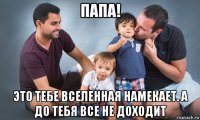 папа! это тебе вселенная намекает. а до тебя все не доходит