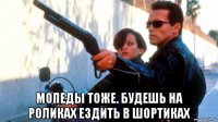  мопеды тоже. будешь на роликах ездить в шортиках