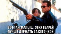  вот так, малыш. этих тварей лучше держать за сеточкой