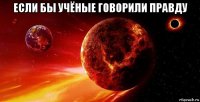 если бы учёные говорили правду 