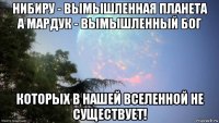 нибиру - вымышленная планета а мардук - вымышленный бог которых в нашей вселенной не существует!