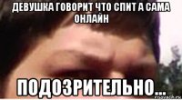 девушка говорит что спит а сама онлайн подозрительно...