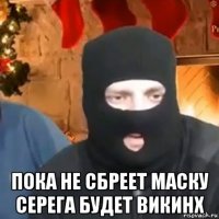  пока не сбреет маску серега будет викинх