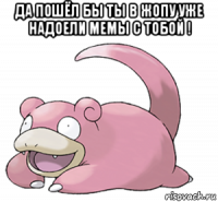 да пошёл бы ты в жопу уже надоели мемы с тобой ! 