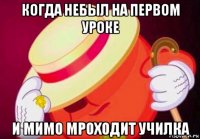 когда небыл на первом уроке и мимо мроходит училка