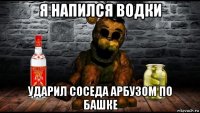я напился водки ударил соседа арбузом по башке