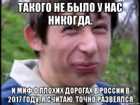 такого не было у нас никогда. и миф о плохих дорогах в россии в 2017 году, я считаю, точно развеялся