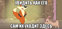 увидить как его сам их уходит здесь