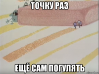 точку раз ещё сам погулять