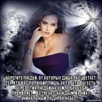  берегите людей, от которых душа расцветает, тех, кто вас полюбил лишь за то, что вы есть. через этих людей на земле бог себя проявляет… встреча с каждым из них – уникальный подарок небес.!!!