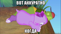 вот аккуратно когда