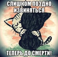 слишком поздно извиняться теперь до смерти!