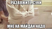 развяжите, суки мне на майдан надо