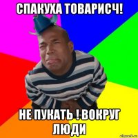 спакуха товарисч! не пукать ! вокруг люди