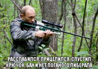  расслабился, прицелился, спустил крючок, бах и нет поганого либерала