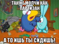 так не молчи как партизан а то ишь ты сидишь!