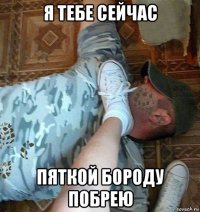 я тебе сейчас пяткой бороду побрею