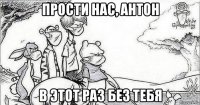 прости нас, антон в этот раз без тебя