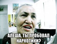  алеша, ты пробовал наркотики?