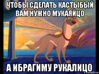 чтобы сделать кастыбый вам нужно мукаяйцо а ибрагиму рукалицо