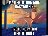 ма приготовь мне кастыбый пусть ибрагим приготовит