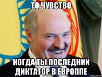 то чувство когда ты последний диктатор в европпе