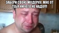 забери свою модерку, мне от тебя ничего не надо!!! 