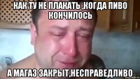 как ту не плакать ,когда пиво кончилось а магаз закрыт,несправедливо
