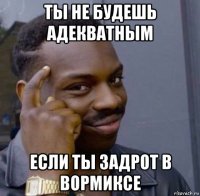ты не будешь адекватным если ты задрот в вормиксе