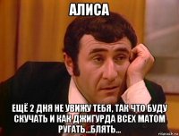 алиса ещё 2 дня не увижу тебя, так что буду скучать и как джигурда всех матом ругать...блять...