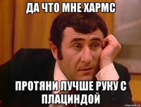да что мне хармс протяни лучше руку с плациндой