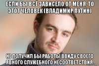 если бы всё зависело от меня, то этот человек (владимир путин) не получил бы работы ввиду своего явного служебного несоответствия.