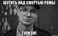 шутить над смертью ромы тупизм!