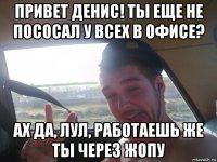 привет денис! ты еще не пососал у всех в офисе? ах да, лул, работаешь же ты через жопу