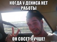 когда у дениса нет работы он сосет лучше!