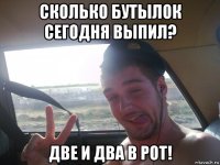 сколько бутылок сегодня выпил? две и два в рот!