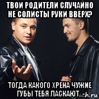 твои родители случайно не солисты руки вверх? тогда какого хрена чужие губы тебя ласкают...