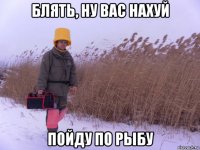 блять, ну вас нахуй пойду по рыбу