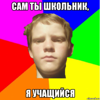 сам ты школьник, я учащийся