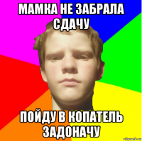 мамка не забрала сдачу пойду в копатель задоначу