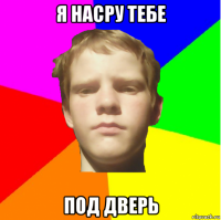 я насру тебе под дверь