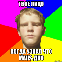 твое лицо когда узнал что maus-дно
